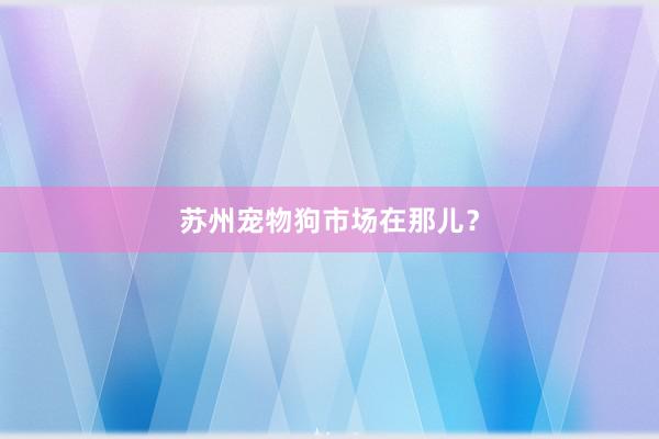 苏州宠物狗市场在那儿？